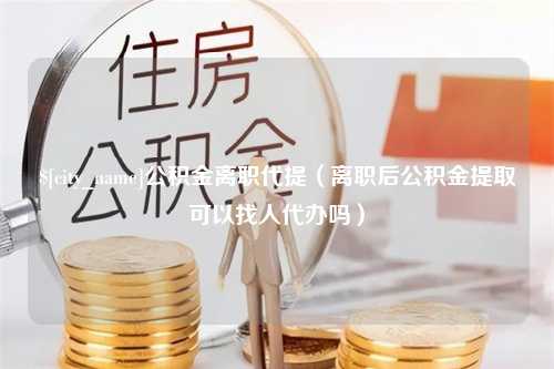 孝感公积金离职代提（离职后公积金提取可以找人代办吗）