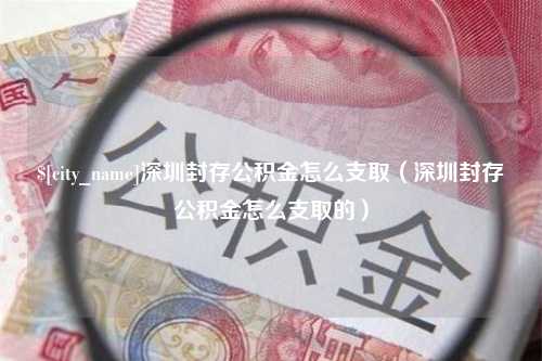 孝感深圳封存公积金怎么支取（深圳封存公积金怎么支取的）