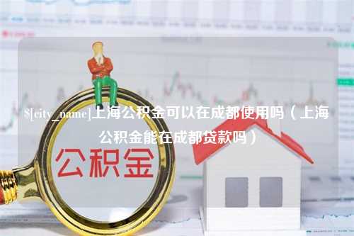 孝感上海公积金可以在成都使用吗（上海公积金能在成都贷款吗）