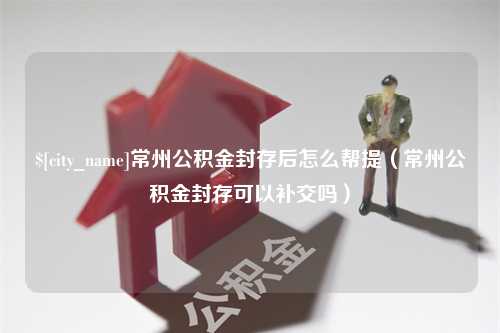 孝感常州公积金封存后怎么帮提（常州公积金封存可以补交吗）