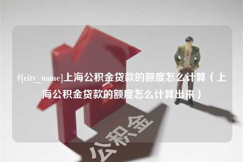 孝感上海公积金贷款的额度怎么计算（上海公积金贷款的额度怎么计算出来）